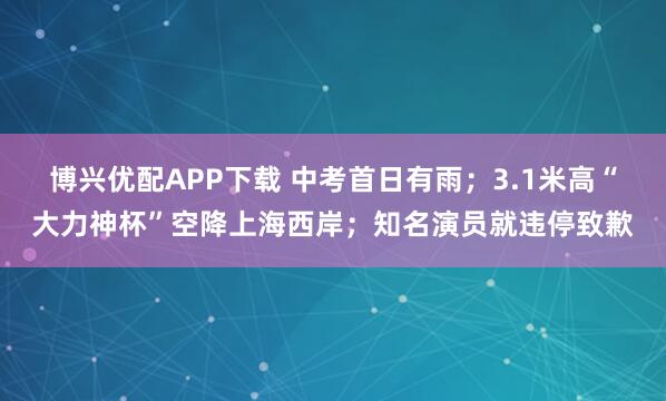 博兴优配APP下载 中考首日有雨；3.1米高“大力神杯”空降上海西岸；知名演员就违停致歉