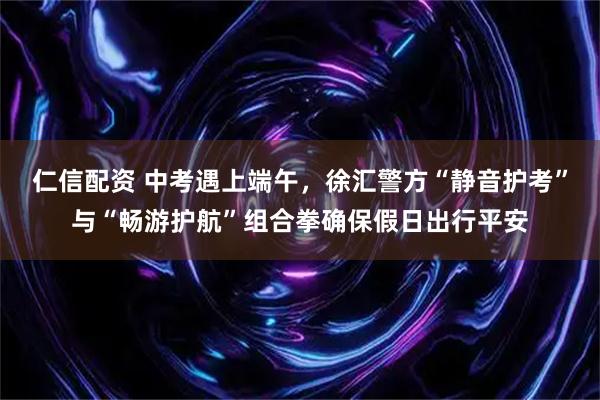 仁信配资 中考遇上端午，徐汇警方“静音护考”与“畅游护航”组合拳确保假日出行平安