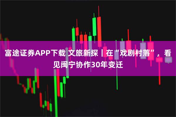富途证券APP下载 文旅新探｜在“戏剧村落”，看见闽宁协作30年变迁