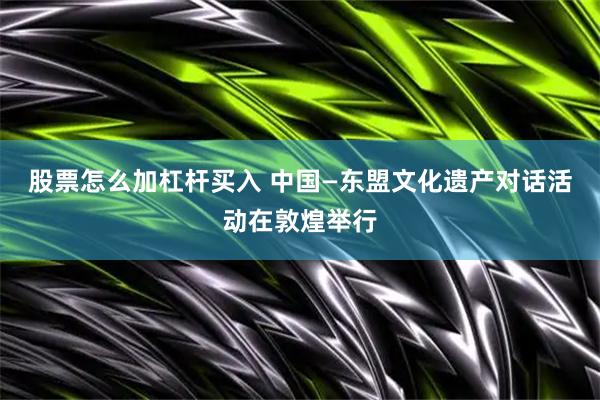 股票怎么加杠杆买入 中国—东盟文化遗产对话活动在敦煌举行
